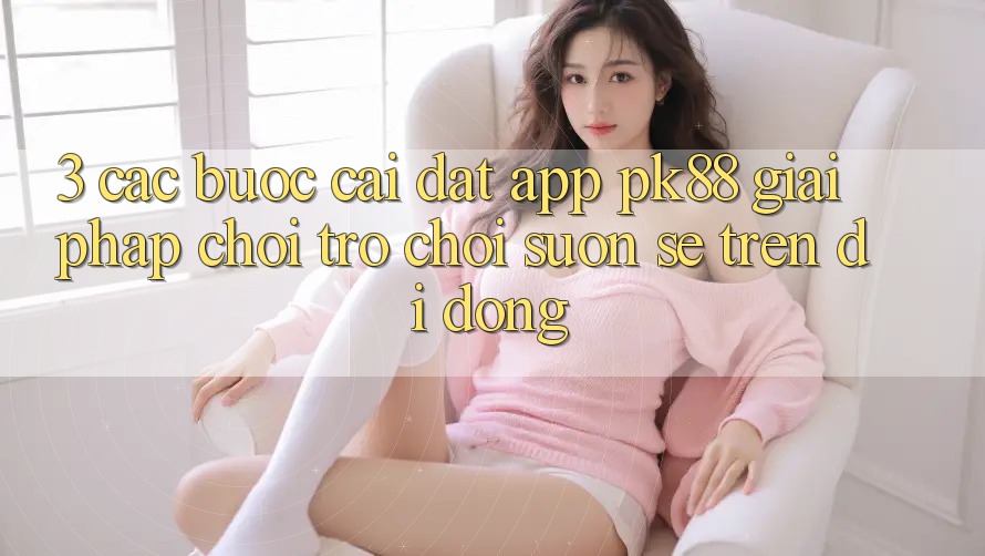 3. Các bước Cài đặt App PK88 - Giải Pháp Chơi Trò chơi Suôn sẻ Trên Di Động