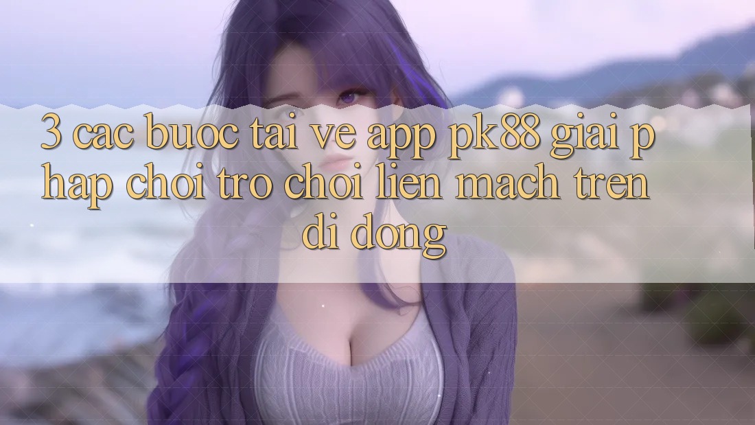 3. Các bước Tải về App PK88 - Giải Pháp Chơi Trò chơi Liền mạch Trên Di Động