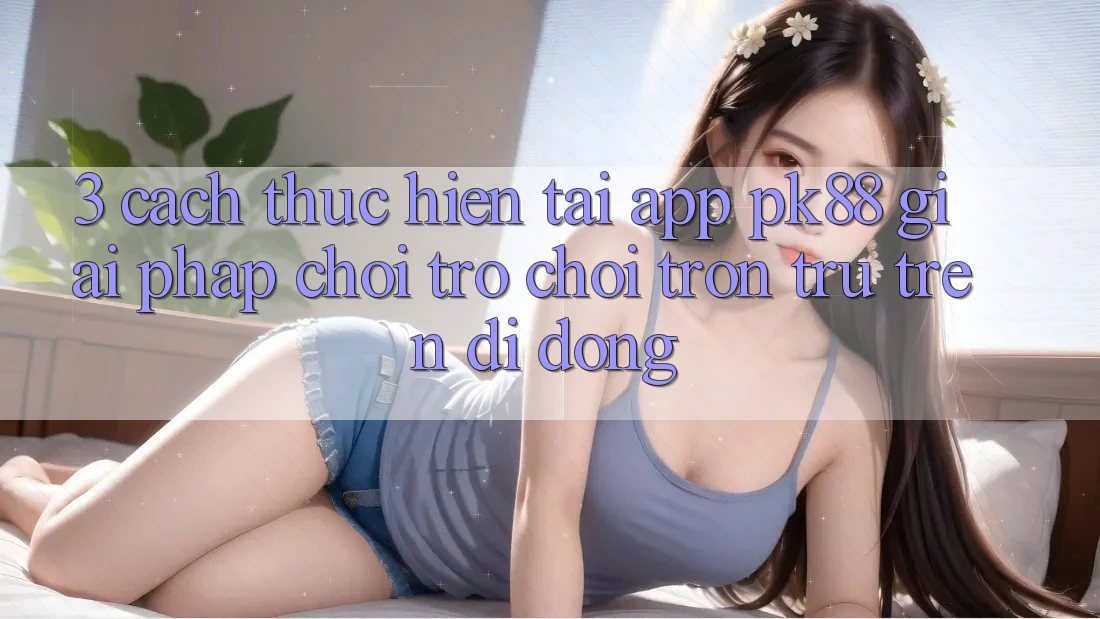 3. Cách thực hiện Tải App PK88 - Giải Pháp Chơi Trò chơi Trơn tru Trên Di Động