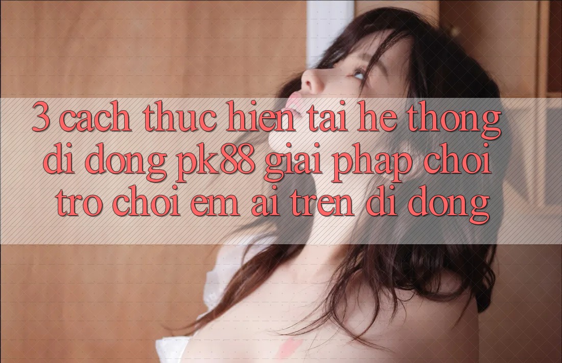 3. Cách thực hiện Tải Hệ thống di động PK88 - Giải Pháp Chơi Trò chơi Êm ái Trên Di Động 3. Cách thực hiện Tải Hệ thống di động PK88 - Giải Pháp Chơi Trò chơi Êm ái Trên Di Động