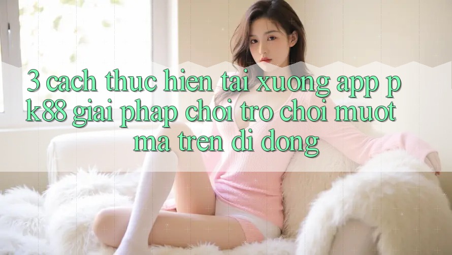 3. Cách thực hiện Tải xuống App PK88 - Giải Pháp Chơi Trò chơi Mượt mà Trên Di Động