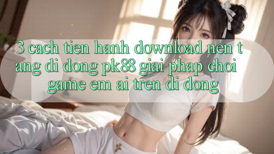 3. Cách tiến hành Download Nền tảng di động PK88 - Giải Pháp Chơi Game Êm ái Trên Di Động