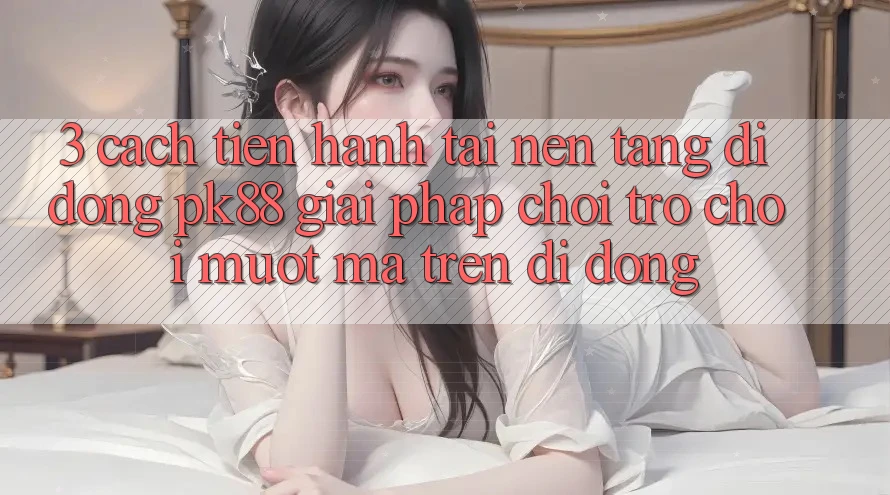 3. Cách tiến hành Tải Nền tảng di động PK88 - Giải Pháp Chơi Trò chơi Mượt mà Trên Di Động