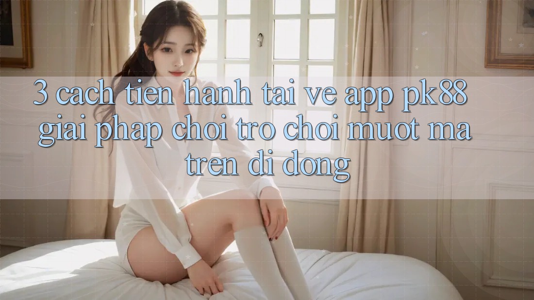 3. Cách tiến hành Tải về App PK88 - Giải Pháp Chơi Trò chơi Mượt Mà Trên Di Động