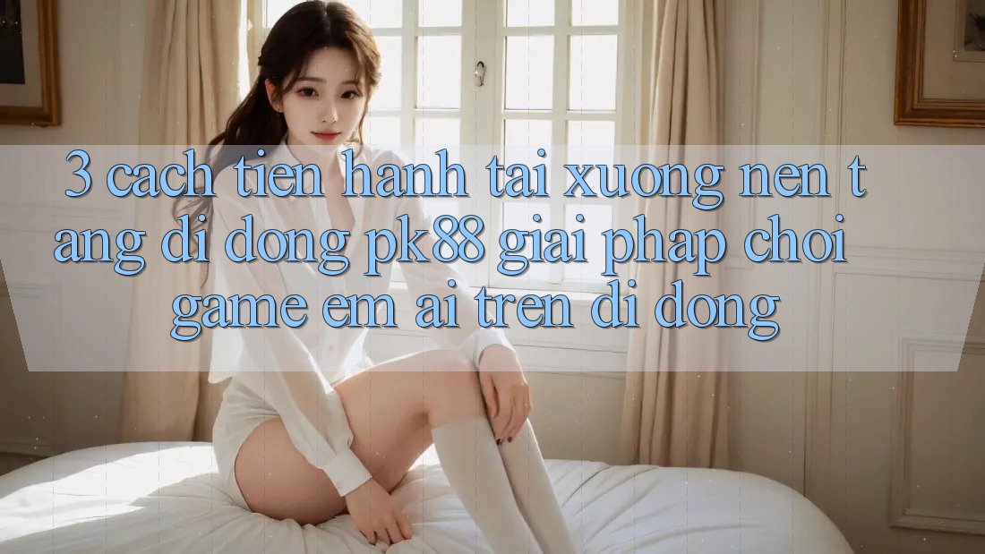 3. Cách tiến hành Tải xuống Nền tảng di động PK88 - Giải Pháp Chơi Game Êm ái Trên Di Động