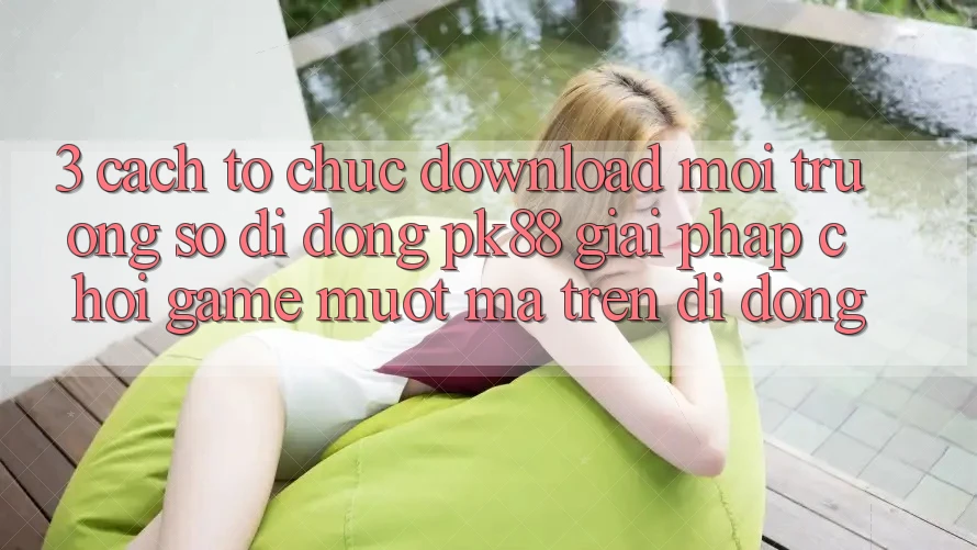 3. Cách tổ chức Download Môi trường số di động PK88 - Giải Pháp Chơi Game Mượt Mà Trên Di Động