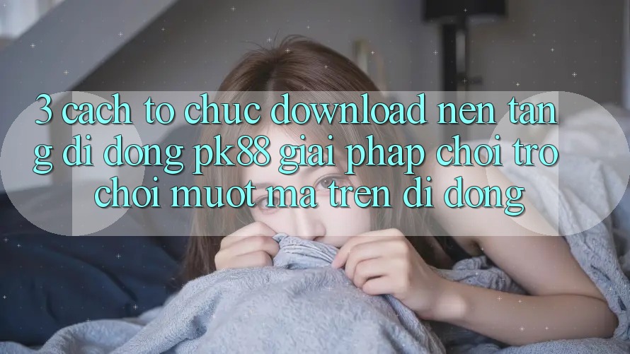 3. Cách tổ chức Download Nền tảng di động PK88 - Giải Pháp Chơi Trò chơi Mượt Mà Trên Di Động