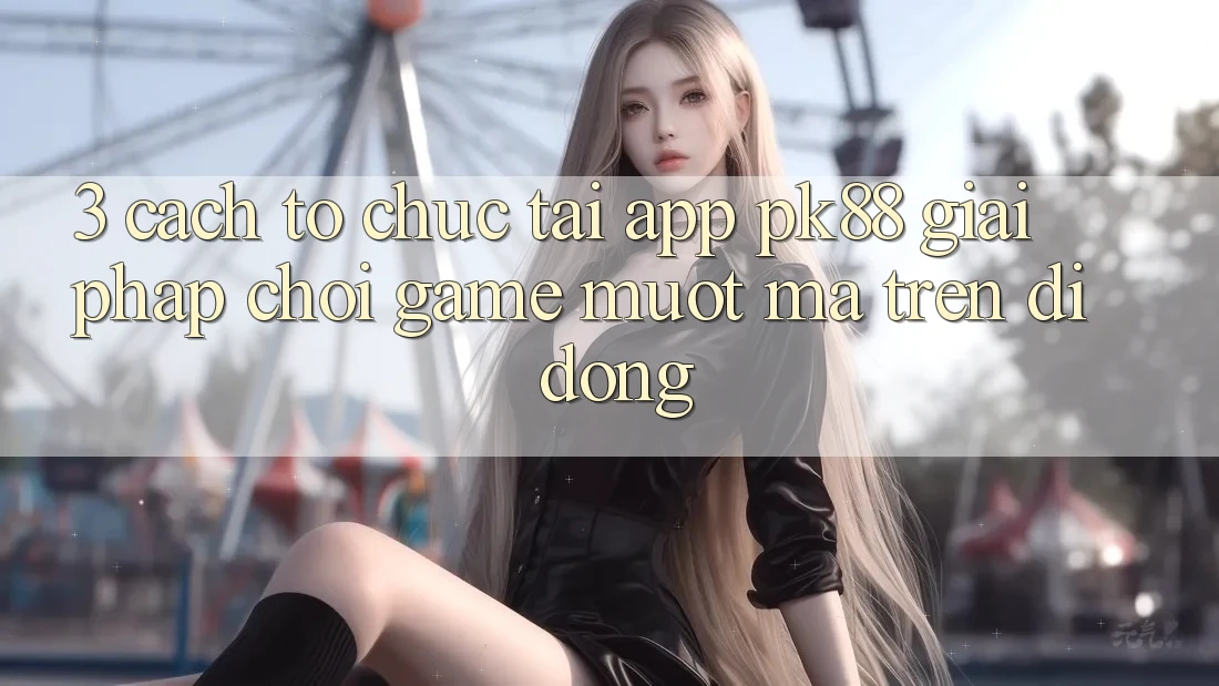 3. Cách tổ chức Tải App PK88 - Giải Pháp Chơi Game Mượt mà Trên Di Động