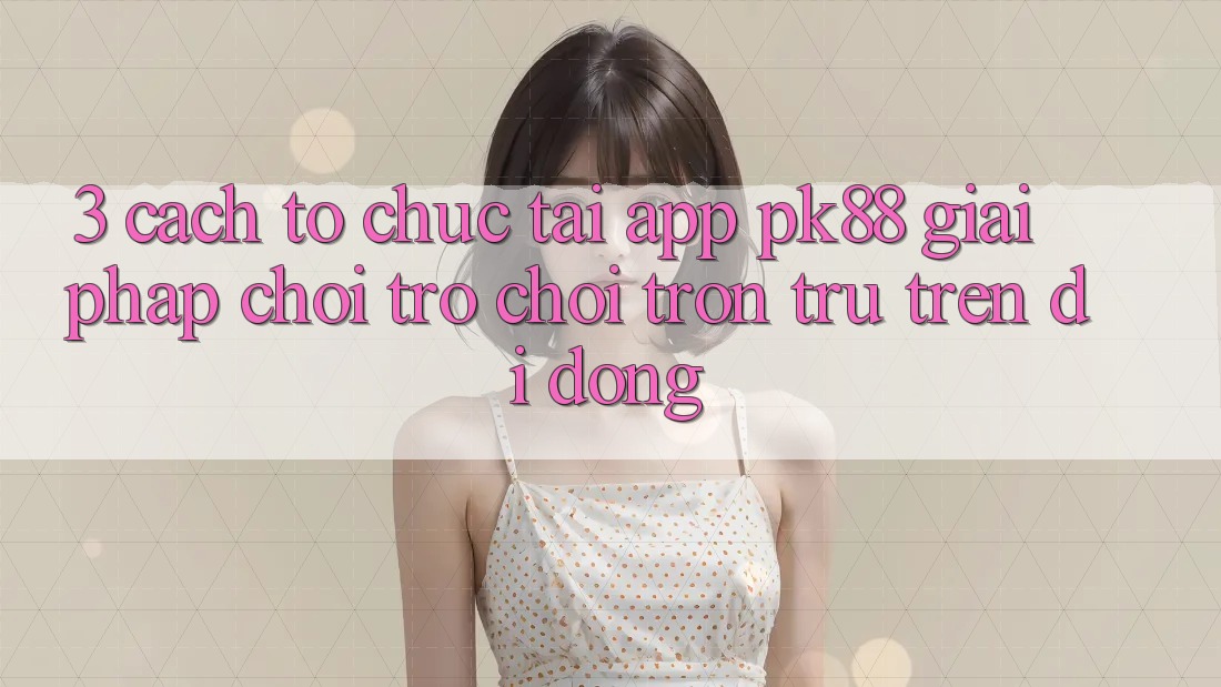 3. Cách tổ chức Tải App PK88 - Giải Pháp Chơi Trò chơi Trơn tru Trên Di Động