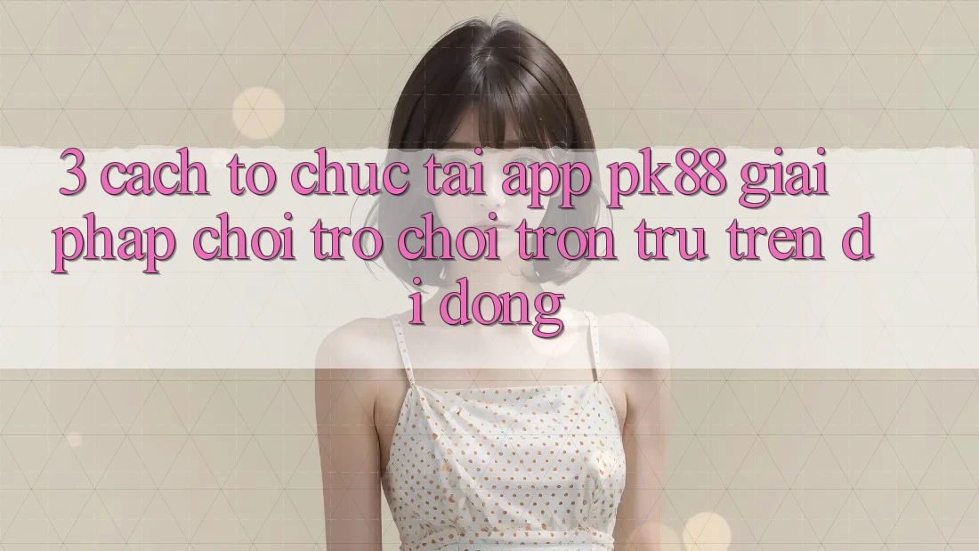 3. Cách tổ chức Tải App PK88 - Giải Pháp Chơi Trò chơi Trơn tru Trên Di Động