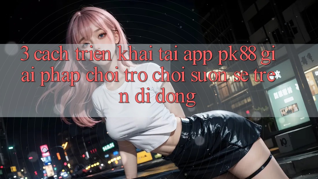 3. Cách triển khai Tải App PK88 - Giải Pháp Chơi Trò chơi Suôn sẻ Trên Di Động