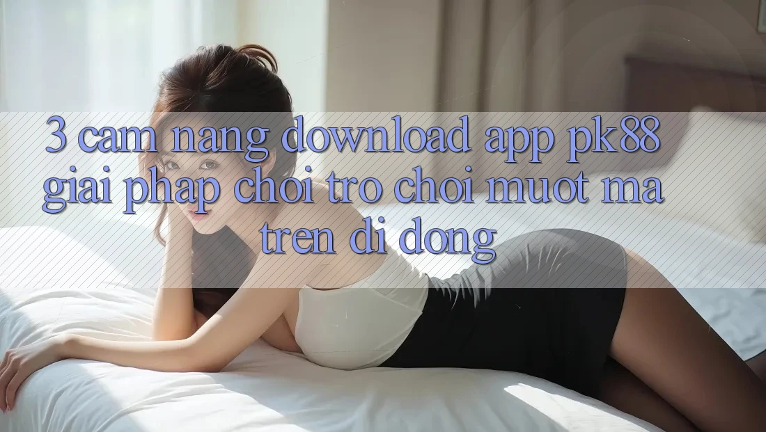 3. Cẩm nang Download App PK88 - Giải Pháp Chơi Trò chơi Mượt mà Trên Di Động 3. Cẩm nang Download App PK88 - Giải Pháp Chơi Trò chơi Mượt mà Trên Di Động