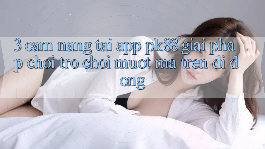 3. Cẩm nang Tải App PK88 - Giải Pháp Chơi Trò chơi Mượt Mà Trên Di Động
