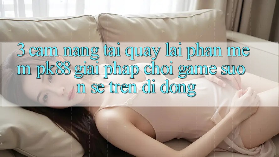3. Cẩm nang Tải quay lại Phần mềm PK88 - Giải Pháp Chơi Game Suôn sẻ Trên Di Động