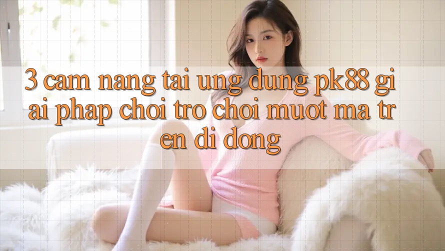 3. Cẩm nang Tải Ứng dụng PK88 - Giải Pháp Chơi Trò chơi Mượt Mà Trên Di Động