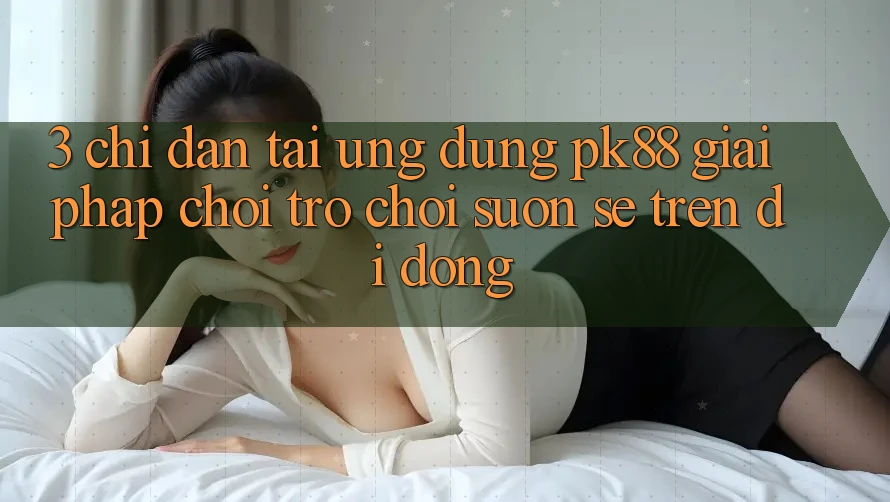 3. Chỉ dẫn Tải Ứng dụng PK88 - Giải Pháp Chơi Trò chơi Suôn sẻ Trên Di Động