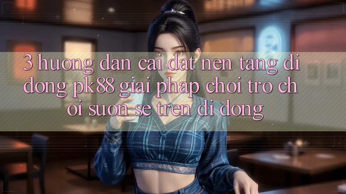3. Hướng Dẫn Cài đặt Nền tảng di động PK88 - Giải Pháp Chơi Trò chơi Suôn sẻ Trên Di Động