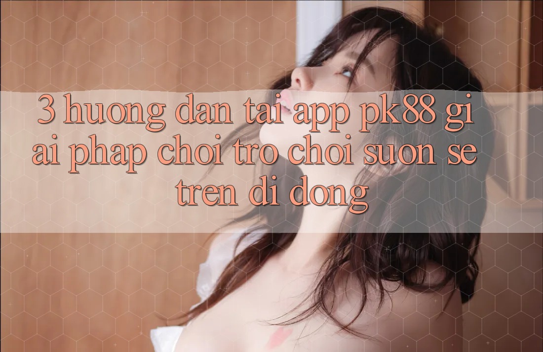 3. Hướng Dẫn Tải App PK88 - Giải Pháp Chơi Trò chơi Suôn sẻ Trên Di Động