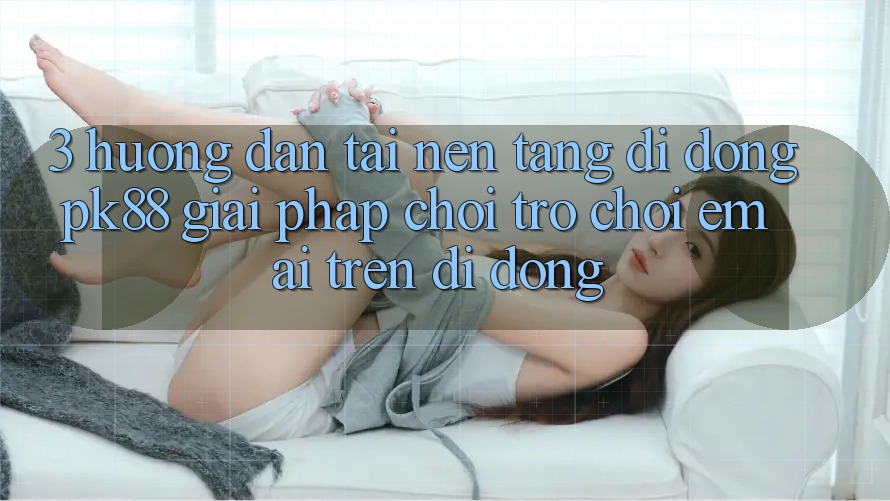3. Hướng Dẫn Tải Nền tảng di động PK88 - Giải Pháp Chơi Trò chơi Êm ái Trên Di Động