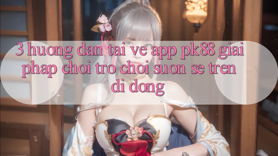 3. Hướng Dẫn Tải về App PK88 - Giải Pháp Chơi Trò chơi Suôn sẻ Trên Di Động