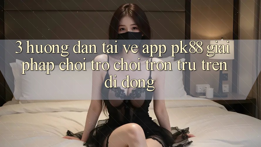 3. Hướng Dẫn Tải về App PK88 - Giải Pháp Chơi Trò chơi Trơn tru Trên Di Động