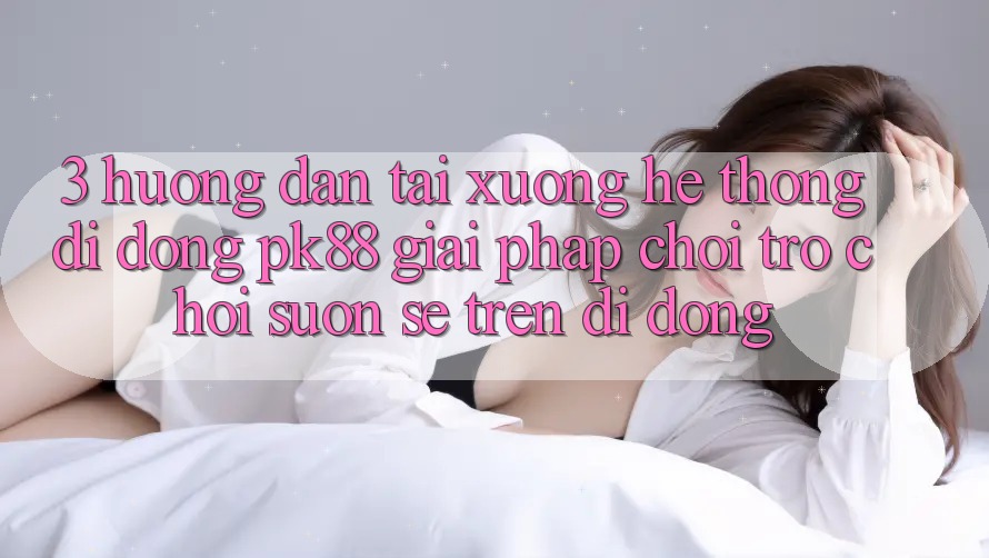 3. Hướng dẫn Tải xuống Hệ thống di động PK88 - Giải Pháp Chơi Trò chơi Suôn sẻ Trên Di Động 3. Hướng dẫn Tải xuống Hệ thống di động PK88 - Giải Pháp Chơi Trò chơi Suôn sẻ Trên Di Động