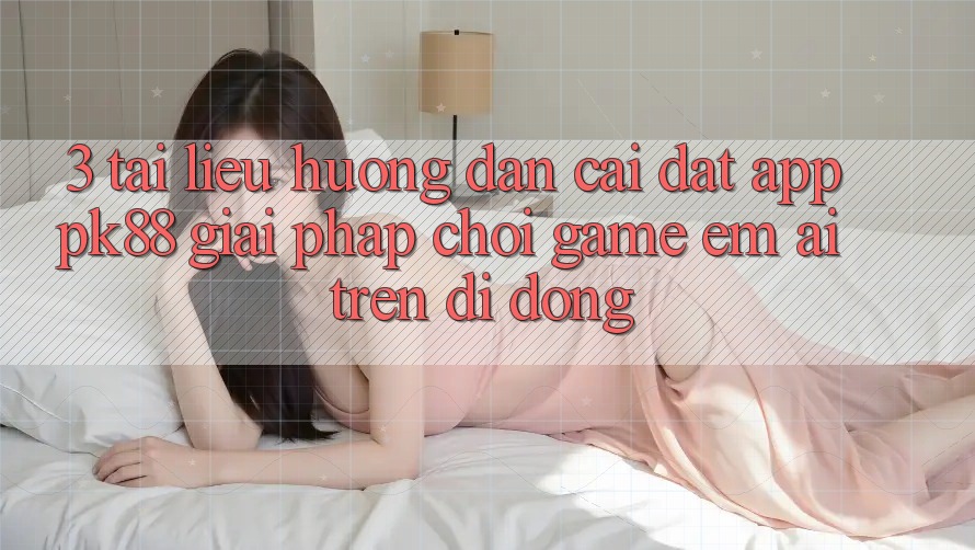 3. Tài liệu hướng dẫn Cài đặt App PK88 - Giải Pháp Chơi Game Êm ái Trên Di Động