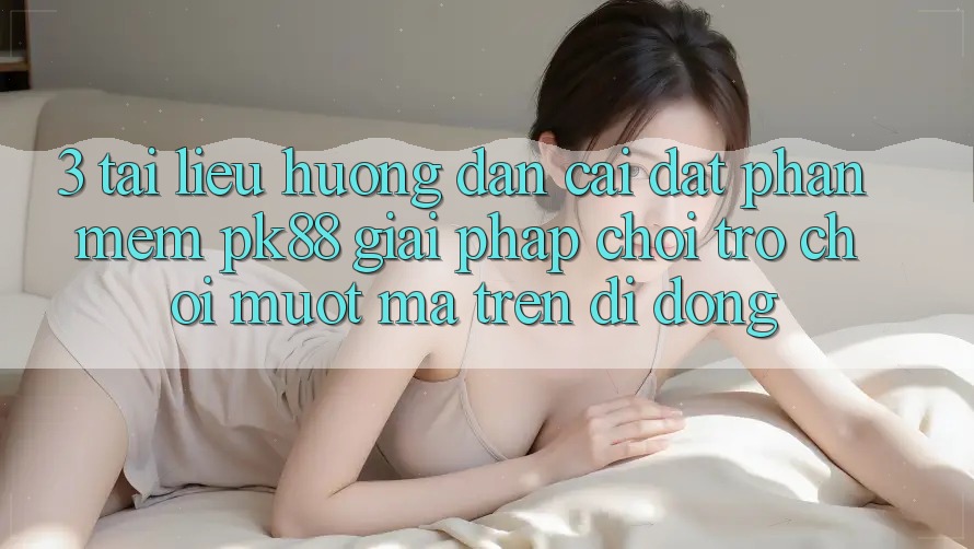 3. Tài liệu hướng dẫn Cài đặt Phần mềm PK88 - Giải Pháp Chơi Trò chơi Mượt Mà Trên Di Động