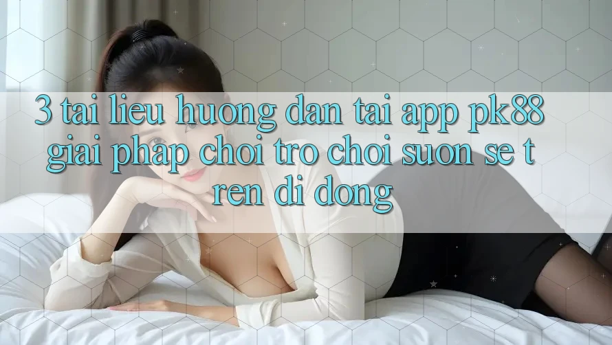 3. Tài liệu hướng dẫn Tải App PK88 - Giải Pháp Chơi Trò chơi Suôn sẻ Trên Di Động