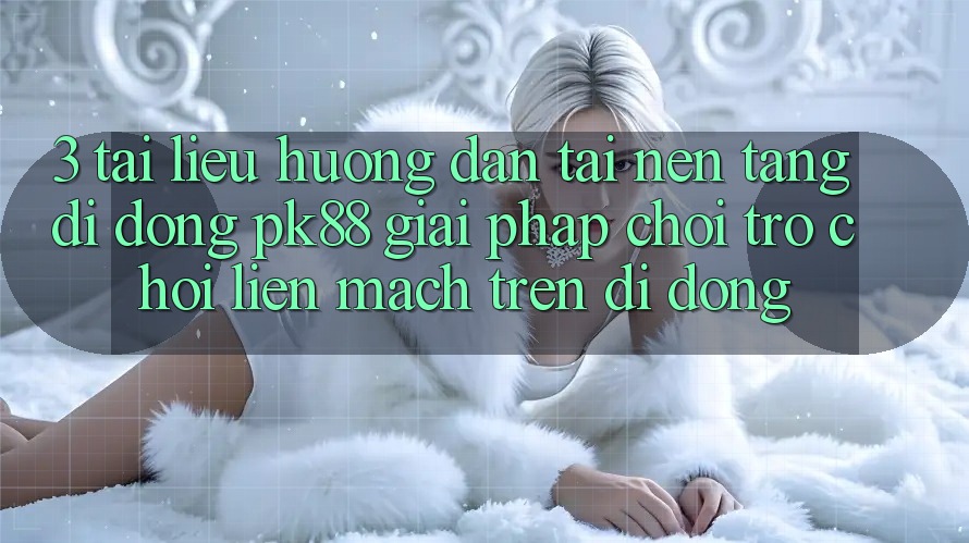 3. Tài liệu hướng dẫn Tải Nền tảng di động PK88 - Giải Pháp Chơi Trò chơi Liền mạch Trên Di Động