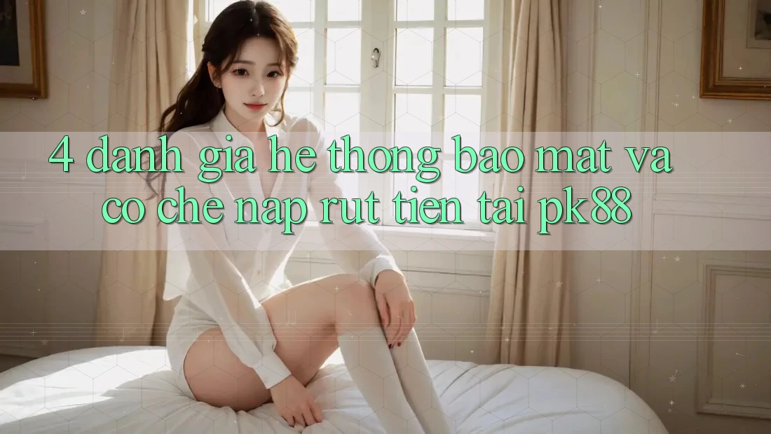 4. Đánh Giá Hệ Thống Bảo Mật Và Cơ Chế Nạp Rút Tiền Tại PK88 4. Đánh Giá Hệ Thống Bảo Mật Và Cơ Chế Nạp Rút Tiền Tại PK88
