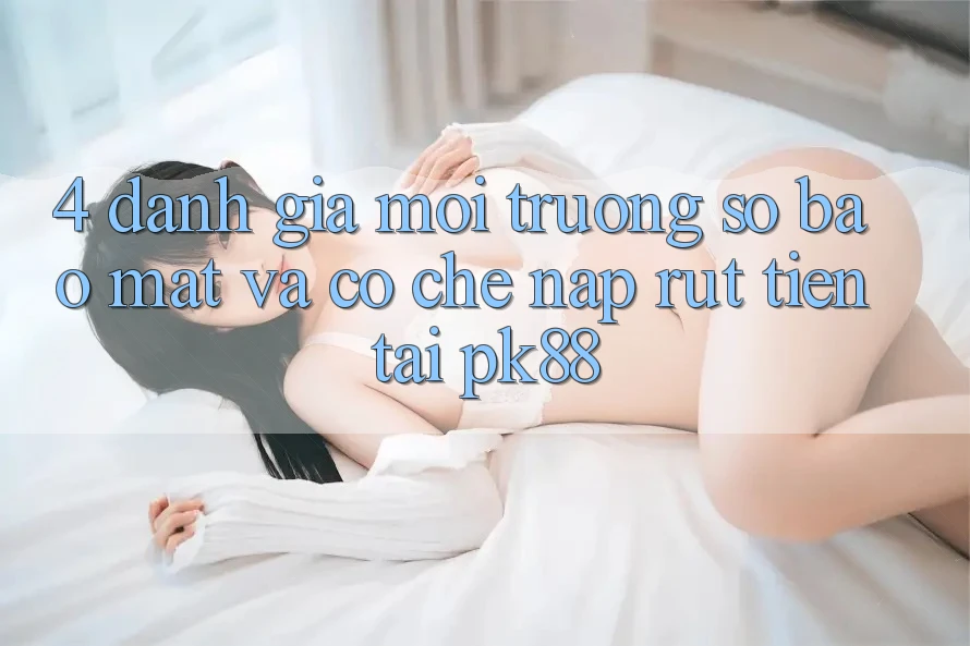 4. Đánh Giá Môi trường số Bảo Mật Và Cơ Chế Nạp Rút Tiền Tại PK88 4. Đánh Giá Môi trường số Bảo Mật Và Cơ Chế Nạp Rút Tiền Tại PK88