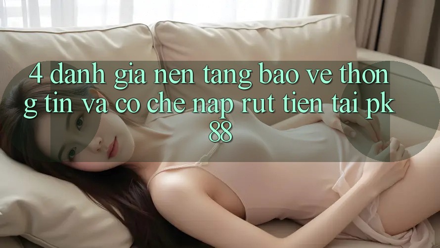 4. Đánh Giá Nền tảng Bảo vệ thông tin Và Cơ Chế Nạp Rút Tiền Tại PK88