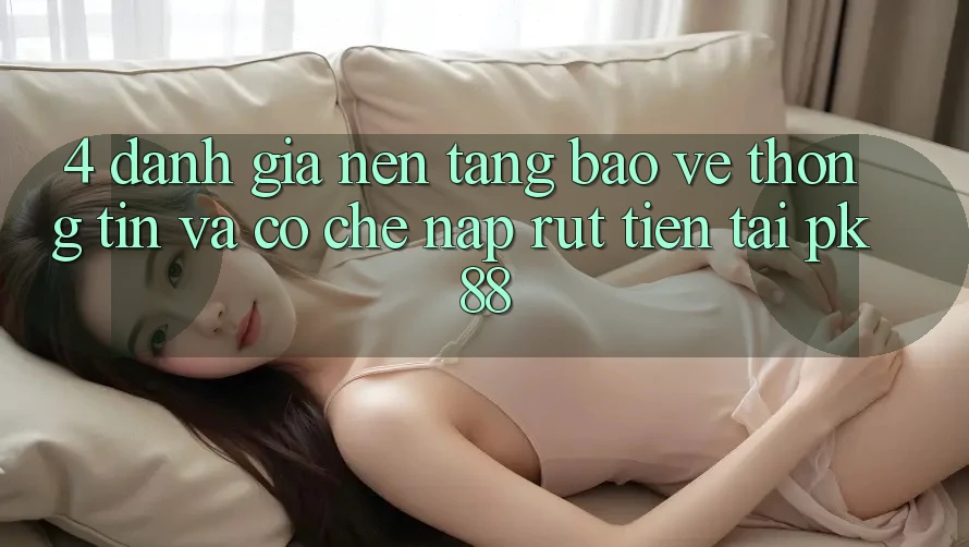 4. Đánh Giá Nền tảng Bảo vệ thông tin Và Cơ Chế Nạp Rút Tiền Tại PK88