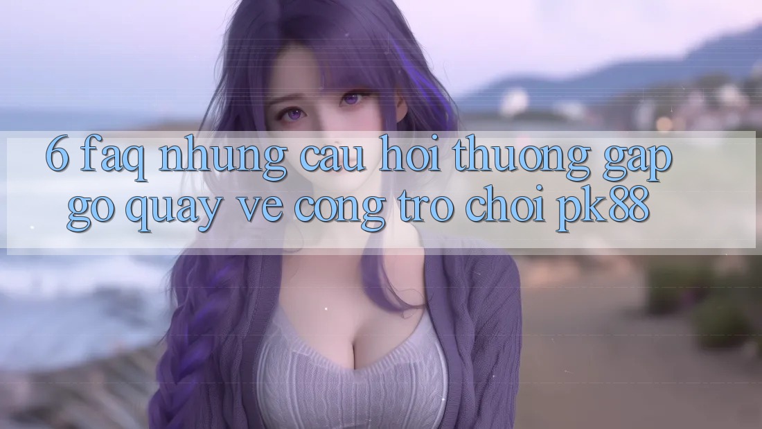 6. FAQ - Những Câu Hỏi Thường Gặp gỡ Quay về Cổng Trò chơi PK88