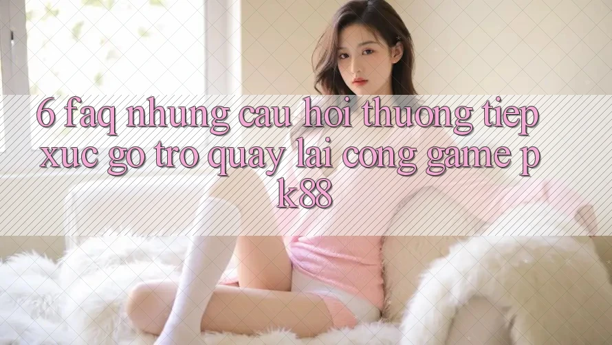 6. FAQ - Những Câu Hỏi Thường Tiếp xúc gỡ Trở quay lại Cổng Game PK88
