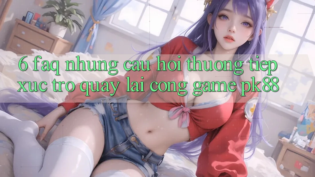 6. FAQ - Những Câu Hỏi Thường Tiếp xúc Trở quay lại Cổng Game PK88