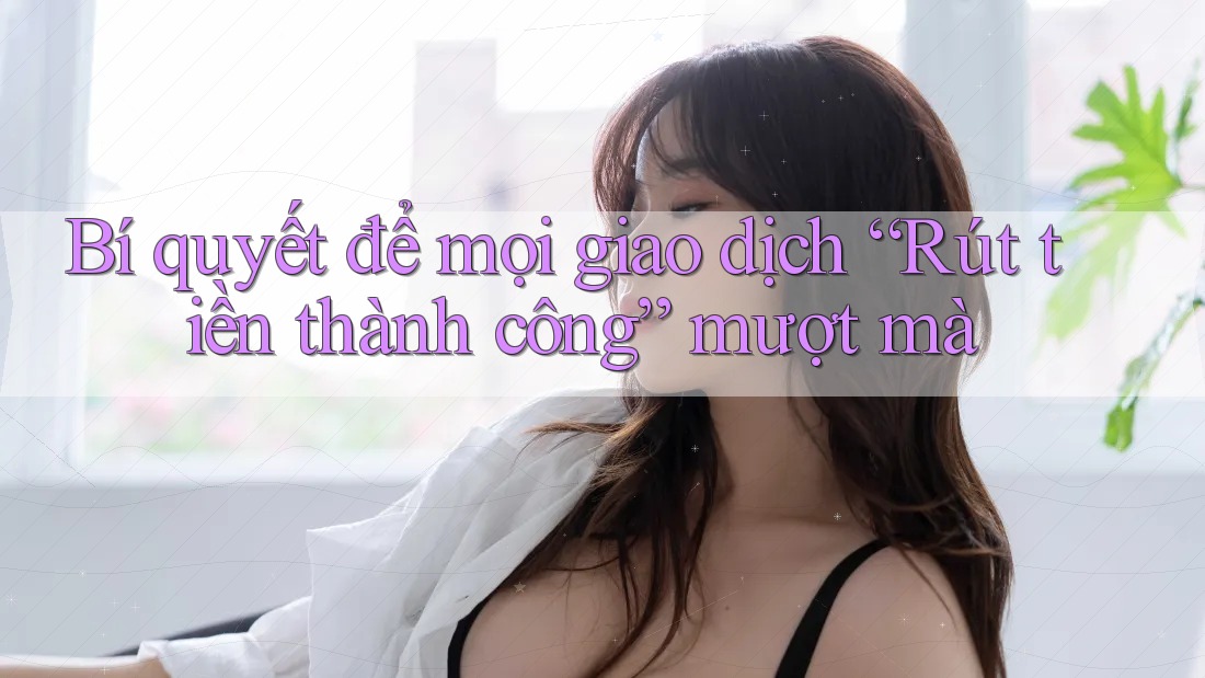 Bí quyết để mọi giao dịch “Rút tiền thành công” mượt mà
