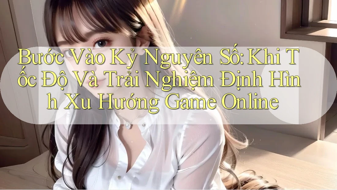 Bước Vào Kỷ Nguyên Số: Khi Tốc Độ Và Trải Nghiệm Định Hình Xu Hướng Game Online