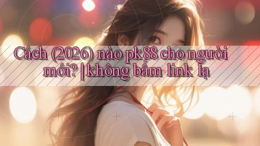Cách (2026) nào pk88 cho người mới không bấm link lạ