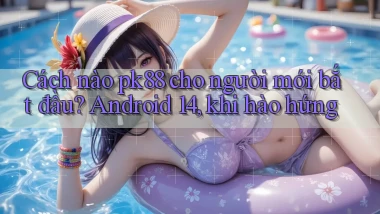 Cách nào pk88 cho người mới bắt đầu Android 14, khi hào hứng