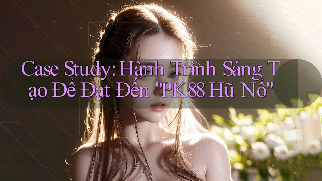 Case Study: Hành Trình Sáng Tạo Để Đạt Đến “PK88 Hũ Nổ”