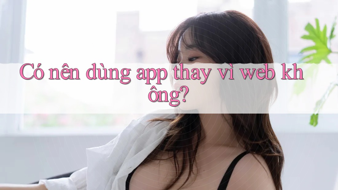 Có nên dùng app thay vì web không?