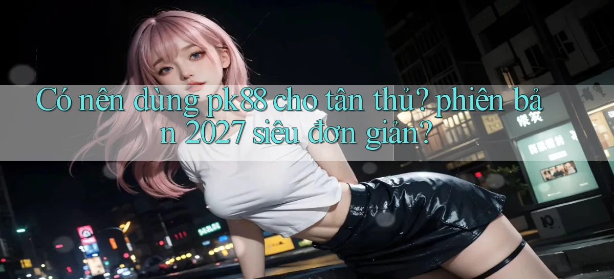 Có nên dùng pk88 cho tân thủ phiên bản 2027 siêu đơn giản