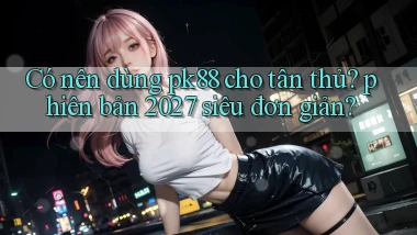 Có nên dùng pk88 cho tân thủ phiên bản 2027 siêu đơn giản