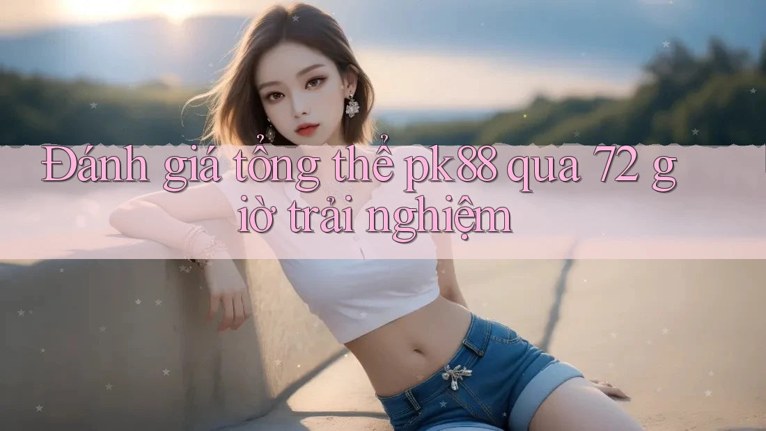 Đánh giá tổng thể pk88 qua 72 giờ trải nghiệm