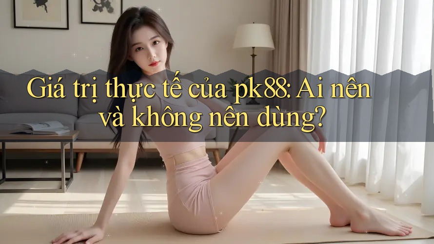 Giá trị thực tế của pk88: Ai nên và không nên dùng?