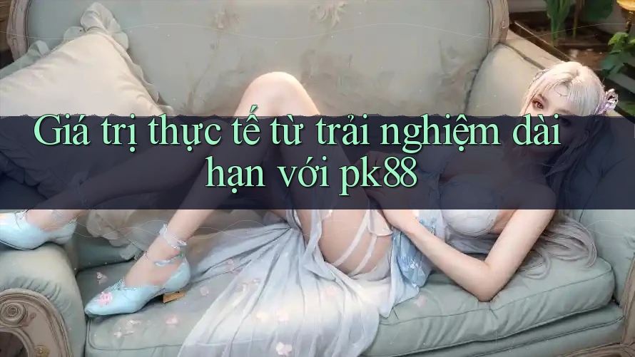 Giá trị thực tế từ trải nghiệm dài hạn với pk88 Giá trị thực tế từ trải nghiệm dài hạn với pk88