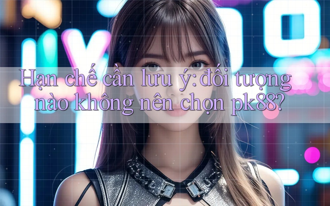 Hạn chế cần lưu ý: đối tượng nào không nên chọn pk88?