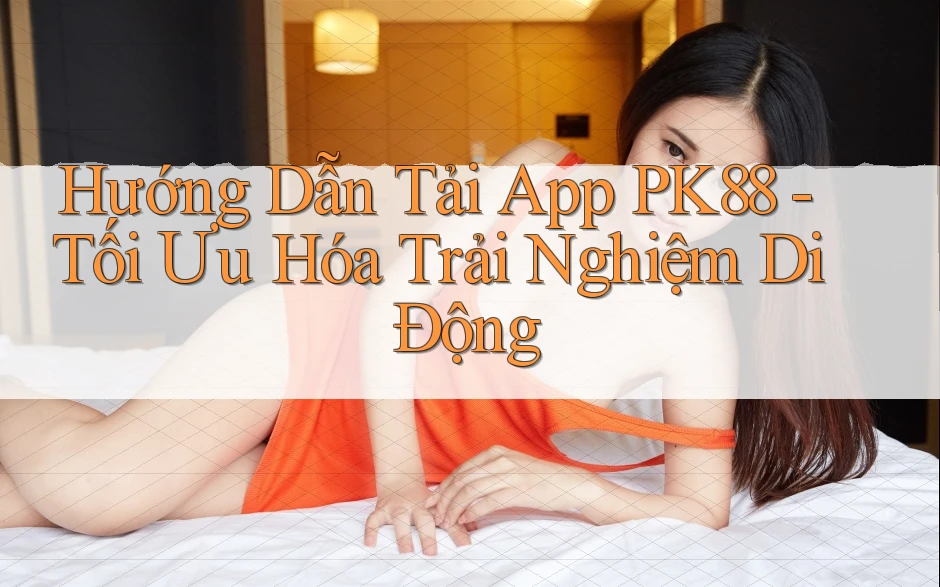 Hướng Dẫn Tải App PK88 - Tối Ưu Hóa Trải Nghiệm Di Động